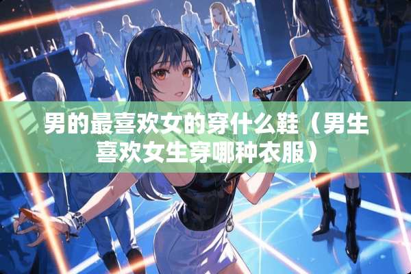 男的最喜欢女的穿什么鞋（男生喜欢女生穿哪种衣服）