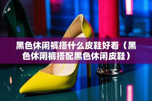 黑色休闲裤搭什么皮鞋好看（黑色休闲裤搭配黑色休闲皮鞋）