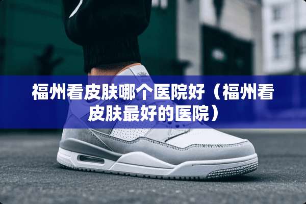 福州看皮肤哪个医院好（福州看皮肤最好的医院）
