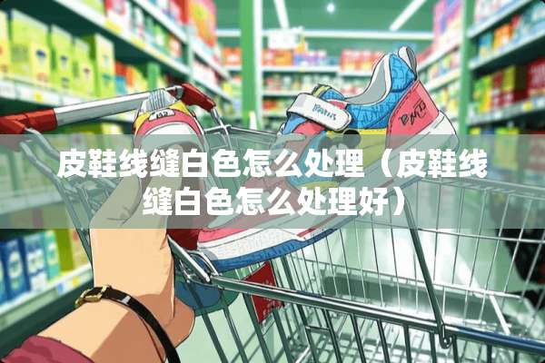 皮鞋线缝白色怎么处理（皮鞋线缝白色怎么处理好）