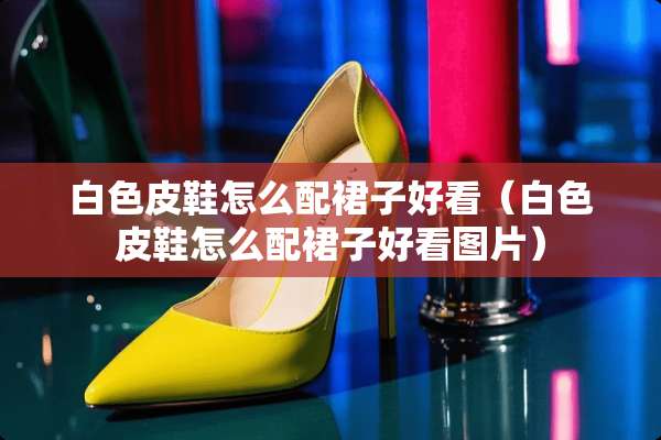 白色皮鞋怎么配裙子好看（白色皮鞋怎么配裙子好看图片）