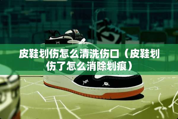 皮鞋划伤怎么清洗伤口（皮鞋划伤了怎么消除划痕）