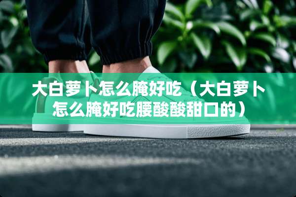 大白萝卜怎么腌好吃（大白萝卜怎么腌好吃腰酸酸甜口的）