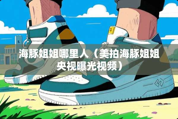 海豚姐姐哪里人（美拍海豚姐姐央视曝光视频）