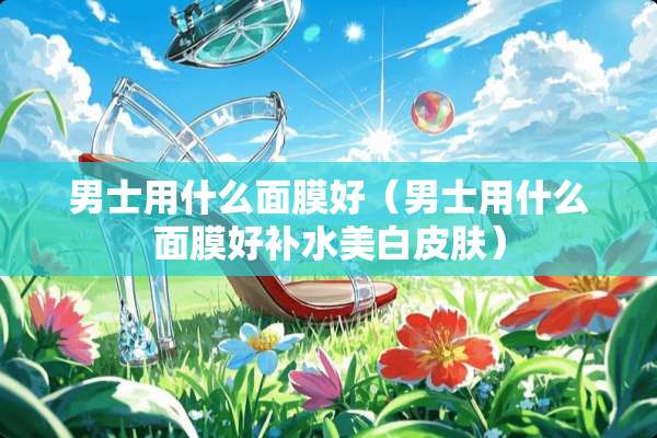 男士用什么面膜好（男士用什么面膜好补水美白皮肤）