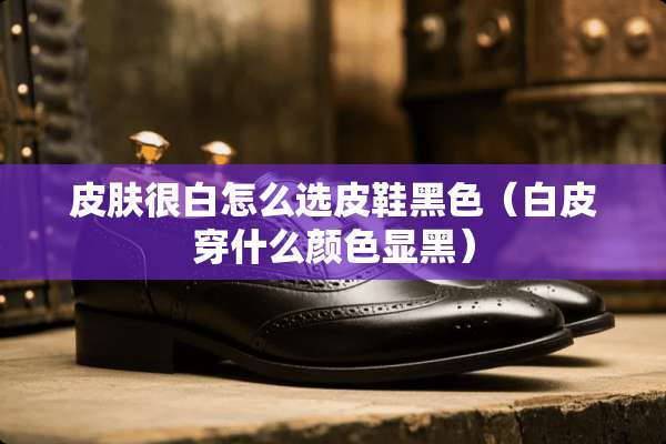 皮肤很白怎么选皮鞋黑色（白皮穿什么颜色显黑）
