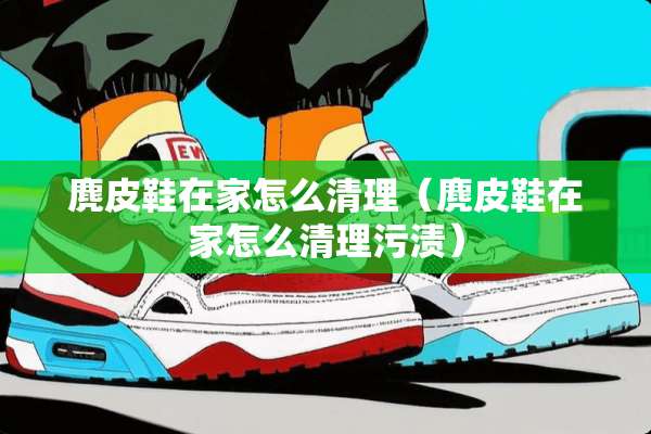 麂皮鞋在家怎么清理（麂皮鞋在家怎么清理污渍）
