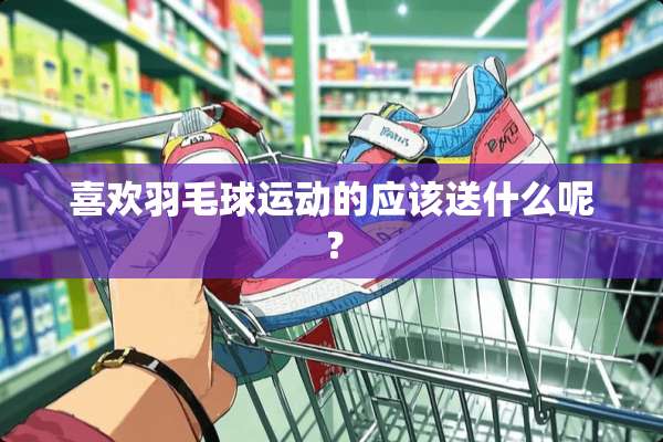 喜欢羽毛球运动的应该送什么呢？