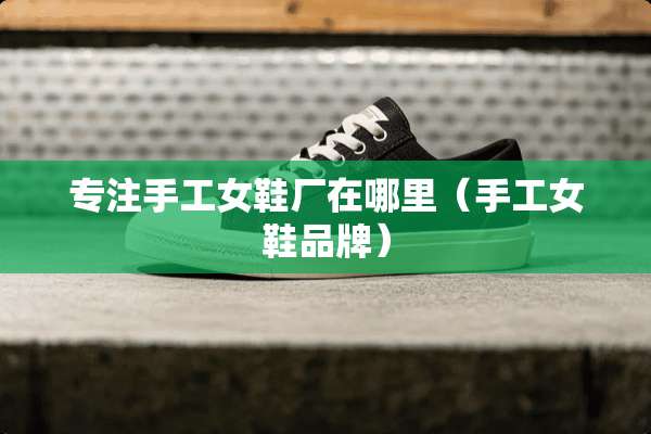 专注手工女鞋厂在哪里（手工女鞋品牌）
