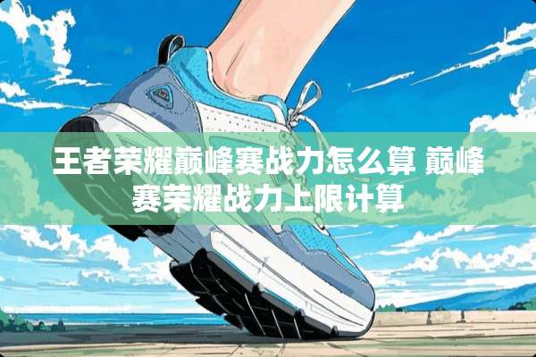 王者荣耀巅峰赛战力怎么算 巅峰赛荣耀战力上限计算