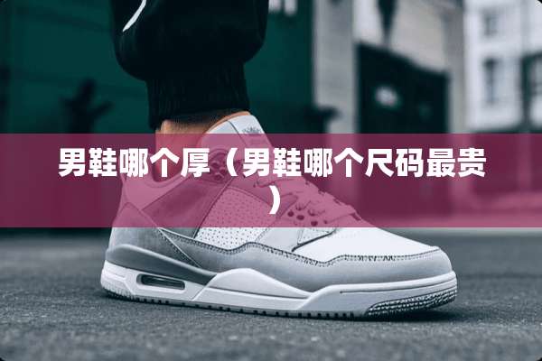 男鞋哪个厚（男鞋哪个尺码最贵）