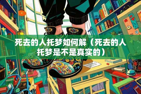 死去的人托梦如何解（死去的人托梦是不是真实的）
