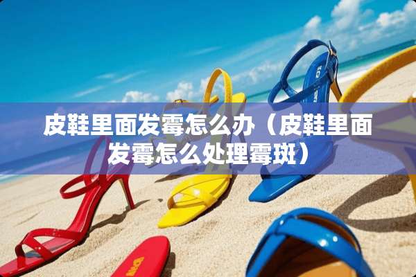 皮鞋里面发霉怎么办（皮鞋里面发霉怎么处理霉斑）