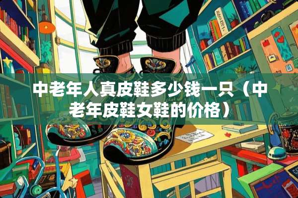 中老年人真皮鞋多少钱一只（中老年皮鞋女鞋的价格）