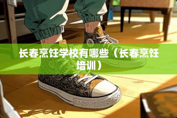 长春烹饪学校有哪些（长春烹饪培训）