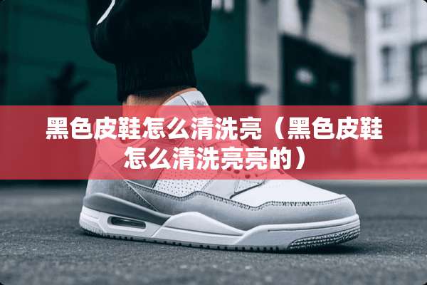黑色皮鞋怎么清洗亮（黑色皮鞋怎么清洗亮亮的）