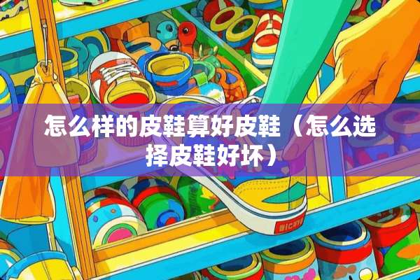 怎么样的皮鞋算好皮鞋（怎么选择皮鞋好坏）