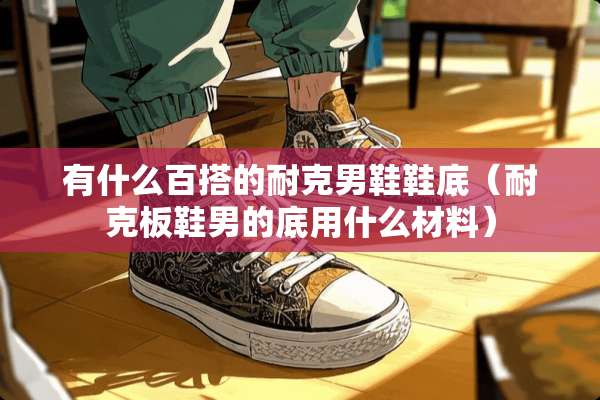 有什么百搭的耐克男鞋鞋底（耐克板鞋男的底用什么材料）