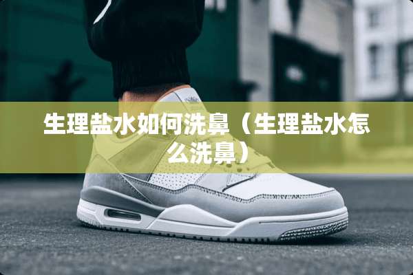 生理盐水如何洗鼻（生理盐水怎么洗鼻）