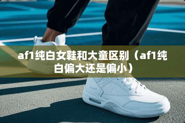 af1纯白女鞋和大童区别（af1纯白偏大还是偏小）