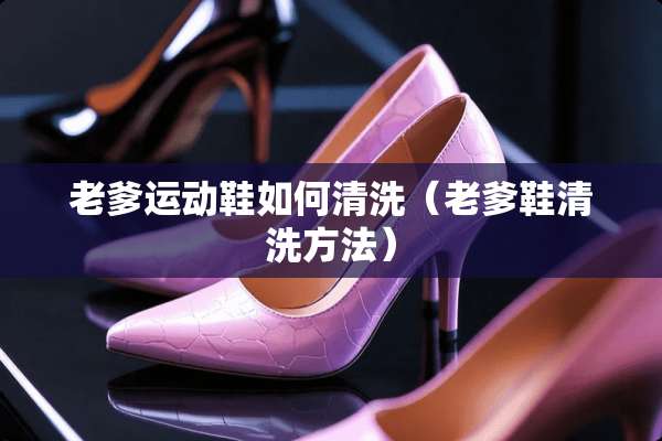 老爹运动鞋如何清洗（老爹鞋清洗方法）