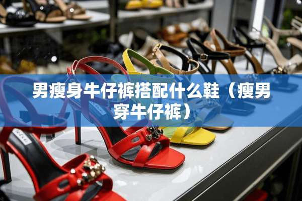 男瘦身牛仔裤搭配什么鞋（瘦男穿牛仔裤）