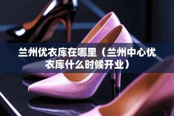 兰州优衣库在哪里（兰州中心优衣库什么时候开业）