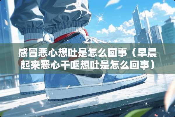 感冒恶心想吐是怎么回事（早晨起来恶心干呕想吐是怎么回事）