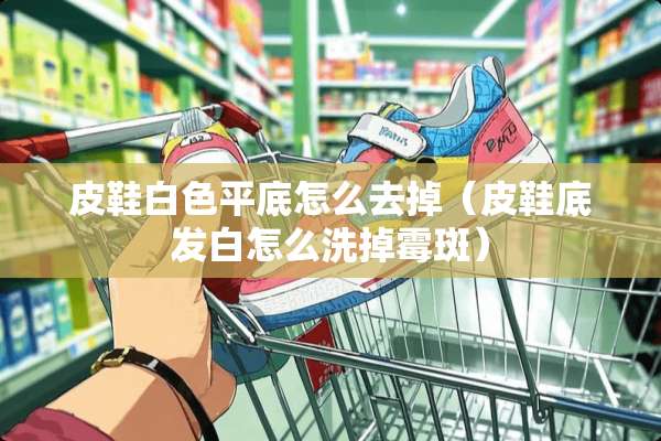 皮鞋白色平底怎么去掉（皮鞋底发白怎么洗掉霉斑）