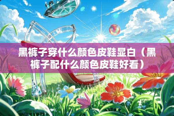 黑裤子穿什么颜色皮鞋显白（黑裤子配什么颜色皮鞋好看）