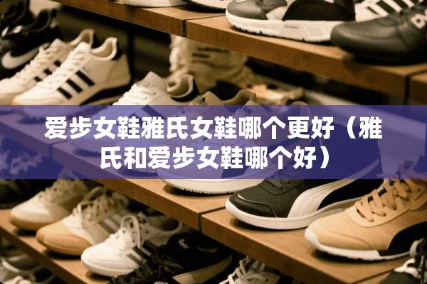爱步女鞋雅氏女鞋哪个更好（雅氏和爱步女鞋哪个好）