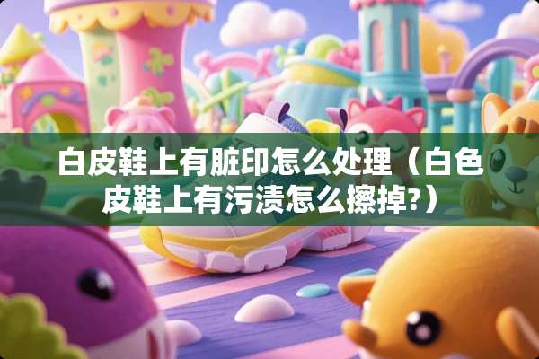 白皮鞋上有脏印怎么处理（白色皮鞋上有污渍怎么擦掉?）