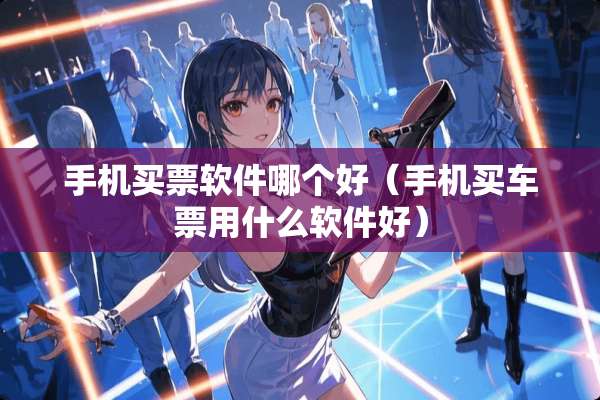 手机买票软件哪个好（手机买车票用什么软件好）