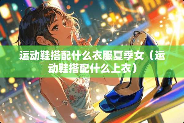 运动鞋搭配什么衣服夏季女（运动鞋搭配什么上衣）
