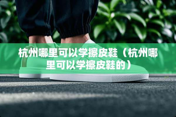 杭州哪里可以学擦皮鞋（杭州哪里可以学擦皮鞋的）