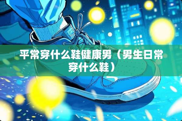 平常穿什么鞋健康男（男生日常穿什么鞋）
