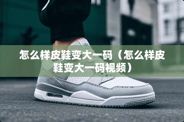 怎么样皮鞋变大**（怎么样皮鞋变大**视频）