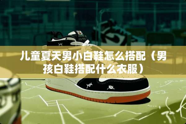 儿童夏天男小白鞋怎么搭配（男孩白鞋搭配什么衣服）