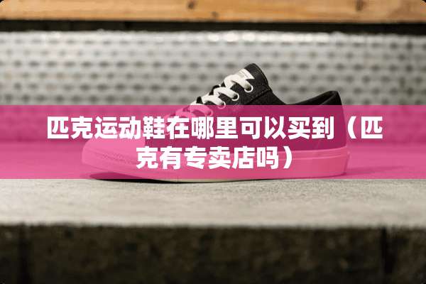 匹克运动鞋在哪里可以买到（匹克有专卖店吗）