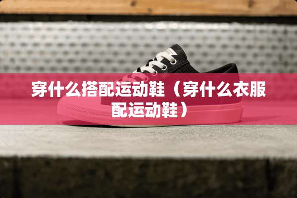 穿什么搭配运动鞋（穿什么衣服配运动鞋）