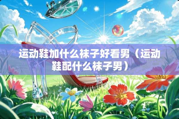 运动鞋加什么袜子好看男（运动鞋配什么袜子男）