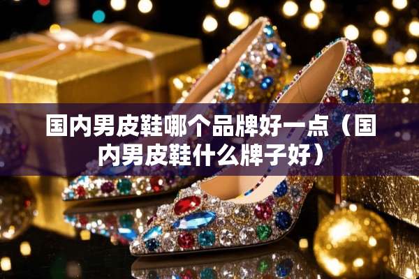 国内男皮鞋哪个品牌好一点（国内男皮鞋什么牌子好）