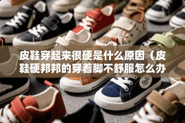 皮鞋穿起来很硬是什么原因（皮鞋硬邦邦的穿着脚不舒服怎么办）