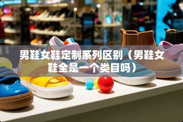 男鞋女鞋定制系列区别（男鞋女鞋全是一个类目吗）