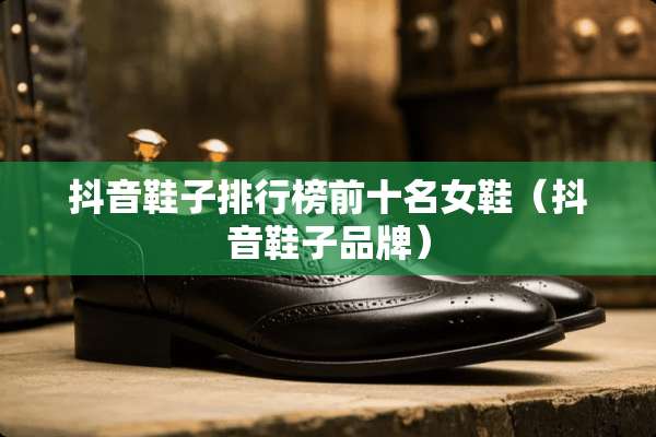 抖音鞋子排行榜前十名女鞋（抖音鞋子品牌）
