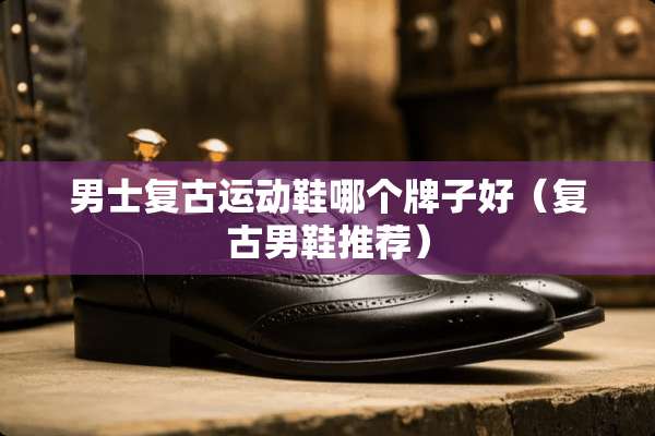 男士复古运动鞋哪个牌子好（复古男鞋推荐）