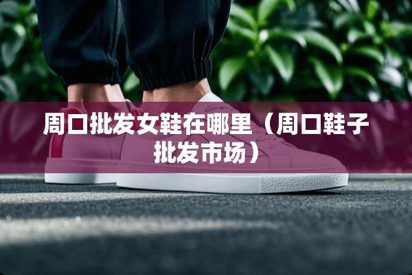 周口批发女鞋在哪里（周口鞋子批发市场）