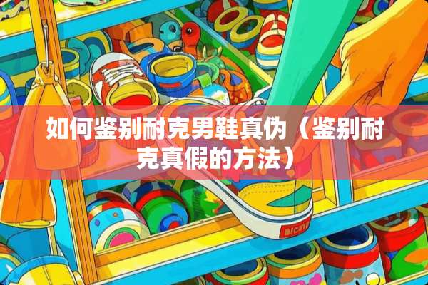 如何鉴别耐克男鞋真伪（鉴别耐克真假的方法）