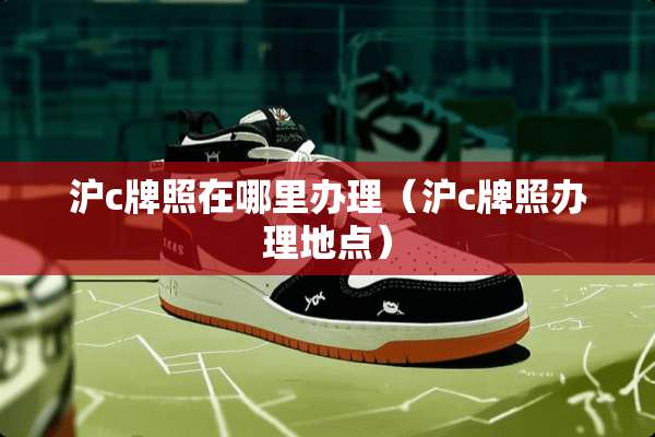 沪c牌照在哪里办理（沪c牌照办理地点）