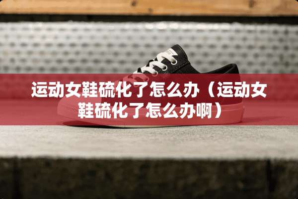 运动女鞋硫化了怎么办（运动女鞋硫化了怎么办啊）